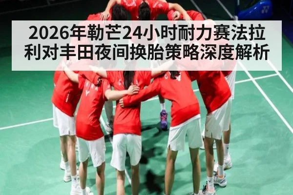 2026年勒芒24小时耐力赛法拉利对丰田夜间换胎策略深度解析（kaiyun）